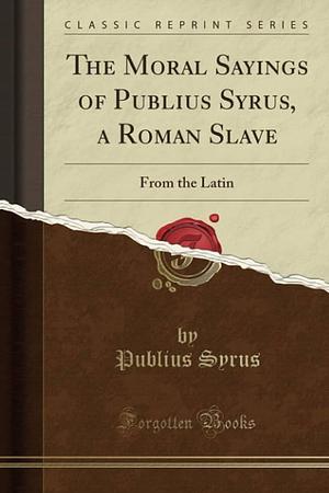 The Moral Sayings of Publius Syrus, a Roman Slave: From the Latin by Publius Syrus