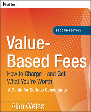 Value-Based Fees: How to Charge - And Get - What You're Worth: A Guide for Consultants by Alan Weiss