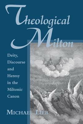 Theological Milton: Deity, Discourse and Heresy in the Miltonic Canon by Michael Lieb