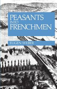 Peasants Into Frenchmen: The Modernization of Rural France, 1870-1914 by Eugen Weber