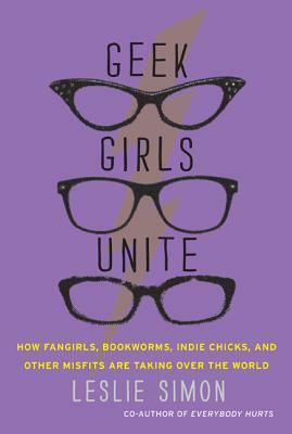Geek Girls Unite: How Fangirls, Bookworms, Indie Chicks, and Other Misfits Are Taking Over the World by Leslie Simon