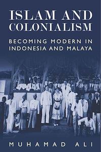 Islam and Colonialism: Becoming Modern in Indonesia and Malaya by Muhamad Ali