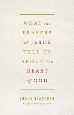 What the Prayers of Jesus Tell Us about the Heart of God by Shane Stanford