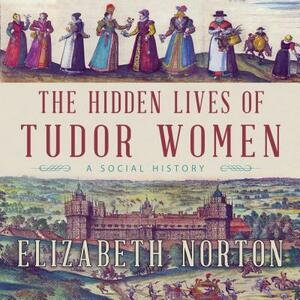 The Hidden Lives of Tudor Women: A Social History by Elizabeth Norton