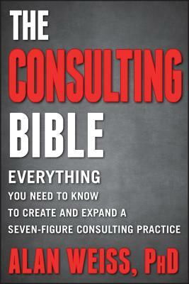 The Consulting Bible: Everything You Need to Know to Create and Expand a Seven-Figure Consulting Practice by Alan Weiss