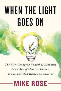 When the Light Goes On: The Life-Changing Wonder of Learning in an Age of Metrics, Screens, and Diminished Human by Mike Rose