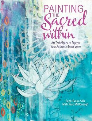 Painting the Sacred Within: Art Techniques to Express Your Authentic Inner Voice by Faith Evans-Sills, Mati Rose McDonough