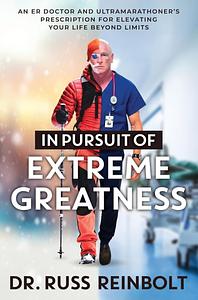 In Pursuit of Extreme Greatness: An ER Doctor and Ultramarathoner's Prescription for Elevating Your Life Beyond Limits by Russ Reinbolt
