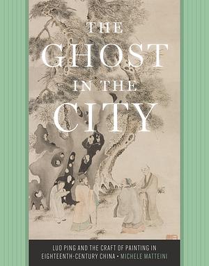 The Ghost in the City: Luo Ping and the Craft of Painting in Eighteenth-Century China by Michele Matteini