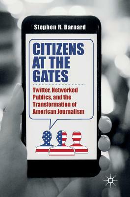 Citizens at the Gates: Twitter, Networked Publics, and the Transformation of American Journalism by Stephen R. Barnard