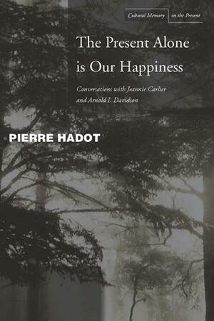 The Present Alone is Our Happiness: Conversations with Jeannie Carlier and Arnold I. Davidson by Pierre Hadot, Arnold I. Davidson, Marc Djaballah, Jeannie Carlier