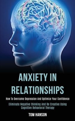 Anxiety in Relationships: How to Overcome Depression and Optimize Your Confidence (Eliminate Negative thinking and Be Creative Using Cognitive B by Tom Hanson