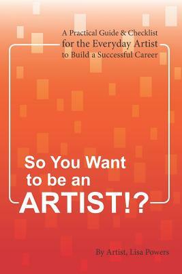 So You Want to Be an Artist!?: A Practical Guide & Checklist for the Everyday Artist to Build a Successful Career by Lisa Powers