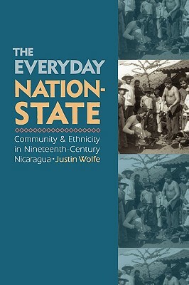 The Everyday Nation-State: Community and Ethnicity in Nineteenth-Century Nicaragua by Justin Wolfe