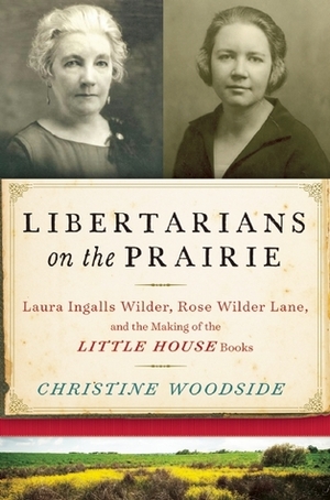 Libertarians on the Prairie: Laura Ingalls Wilder, Rose Wilder Lane, and the Making of the Little House Books by Christine Woodside