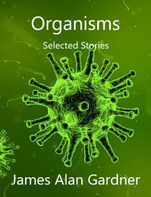 Organisms - Selected Stories by James Alan Gardner