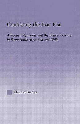 Contesting the Iron Fist: Advocacy Networks and Police Violence in Democratic Argentina and Chile by Claudio Fuentes