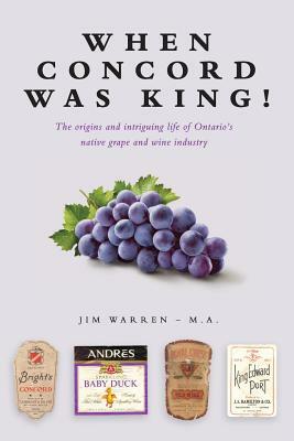 When Concord was King!: The origins and intriguing life of Ontario's native grape and wine industry by Jim Warren