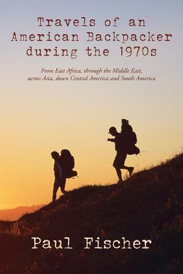 Travels of an American Backpacker during the 1970s: From East Africa, through the Middle East, across Asia, down Central America and South America by Paul Fischer