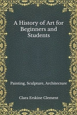 A History of Art for Beginners and Students: Painting, Sculpture, Architecture by Clara Erskine Clement