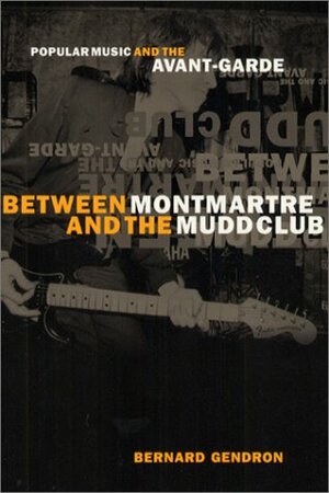 Between Montmartre and the Mudd Club: Popular Music and the Avant-Garde by Bernard Gendron