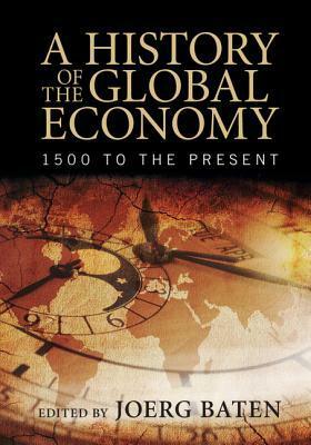 A History of the Global Economy: 1500 to the Present by Joerg Baten