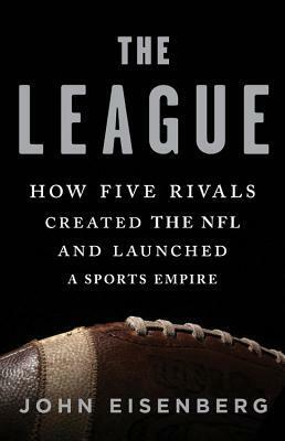 The League: How Five Rivals Created the NFL and Launched a Sports Empire by John Eisenberg