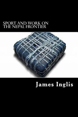 Sport and Work on the Nepal Frontier: Twelve Years sporting reminiscences of an Indigo Planter by James Inglis