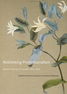 Rethinking Professionalism: Women and Art in Canada, 1850-1970 by Kristina Huneault, Janice Anderson