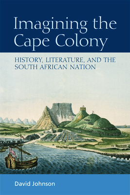 Imagining the Cape Colony: History, Literature, and the South African Nation by David Johnson