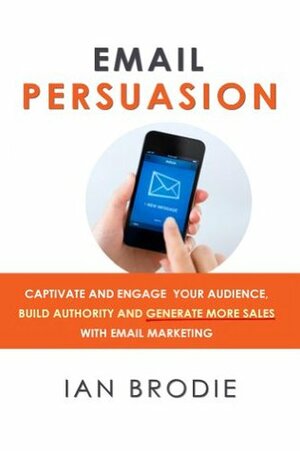 Email Persuasion: Captivate and Engage Your Audience, Build Authority and Generate More Sales With Email Marketing by Ian Brodie