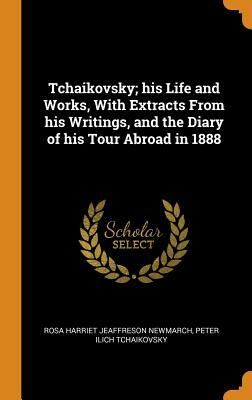 Tchaikovsky; His Life and Works, with Extracts from His Writings, and the Diary of His Tour Abroad in 1888 by Rosa Newmarch, Peter Ilich Tchaikovsky