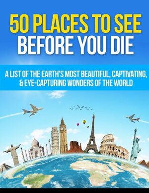 50 Places to See Before You Die: A List of the Earth's Most Beautiful, Captivating, & Eye-Capturing Wonders of the World by Matt Morris