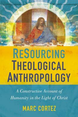 Resourcing Theological Anthropology: A Constructive Account of Humanity in the Light of Christ by Marc Cortez