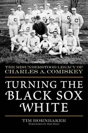Turning the Black Sox White: The Misunderstood Legacy of Charles A. Comiskey by Tim Hornbaker, Bob Hoie