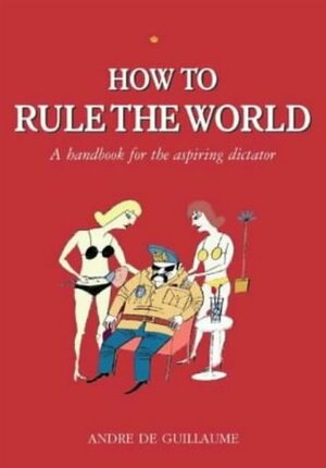 How To Rule The World: A Guide For The Aspiring Dictator by André de Guillaume