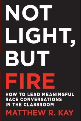 Not Light, But Fire: How to Lead Meaningful Race Conversations in the Classroom by Matthew R. Kay