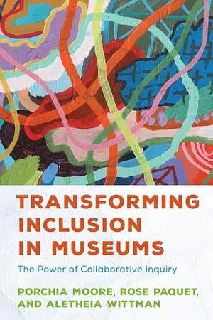 Transforming Inclusion in Museums: The Power of Collaborative Inquiry by Aletheia Wittman, Porchia Moore, Rose Paquet