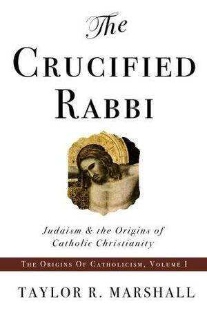 The Crucified Rabbi: Judaism and the Origins of Catholic Christianity by Taylor R. Marshall