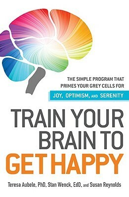 Train Your Brain to Get Happy: The Simple Program That Primes Your Grey Cells for Joy, Optimism, and Serenity by Teresa Aubele, Susan Reynolds, Stan Wenck