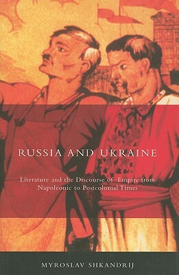 Russia and Ukraine: Literature and the Discourse of Empire from Napoleonic to Postcolonial Times by Myroslav Shkandrij