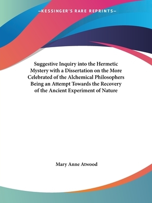 Suggestive Inquiry into the Hermetic Mystery with a Dissertation on the More Celebrated of the Alchemical Philosophers Being an Attempt Towards the Re by Mary Anne Atwood