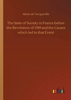 The State of Society in France Before the Revolution of 1789 and the Causes Which Led to That Event by Alexis de Tocqueville