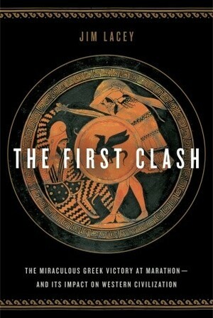 The First Clash: The Miraculous Greek Victory at Marathon and Its Impact on Western Civilization by Jim Lacey