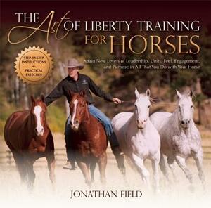 The Art of Liberty Training for Horses: Attain New Levels of Leadership, Unity, Feel, Engagement, and Purpose in All That You Do with Your Horse by Jonathan Field