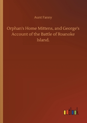 Orphan's Home Mittens, and George's Account of the Battle of Roanoke Island. by Aunt Fanny