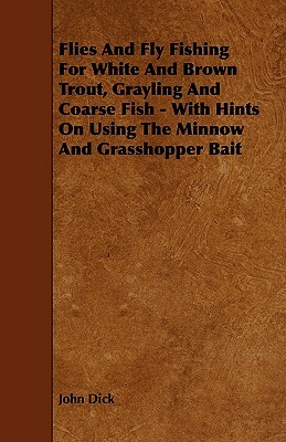 Flies and Fly Fishing for White and Brown Trout, Grayling and Coarse Fish - With Hints on Using the Minnow and Grasshopper Bait by John Dick