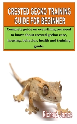 Crested Gecko Training Guide for Beginner: Complete guide on everything you need to know about crested gecko: care, housing, behavior, health and trai by Richard James