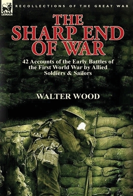 The Sharp End of War: 42 Accounts of the Early Battles of the First World War by Allied Soldiers & Sailors by Walter Wood