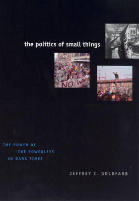 The Politics of Small Things: The Power of the Powerless in Dark Times by Jeffrey C. Goldfarb